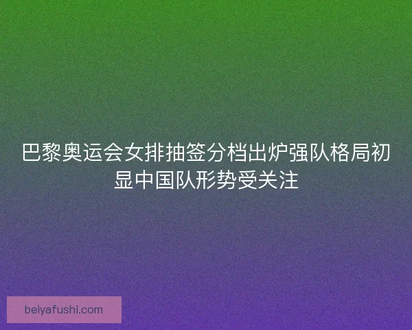 巴黎奥运会女排抽签分档出炉强队格局初显中国队形势受关注