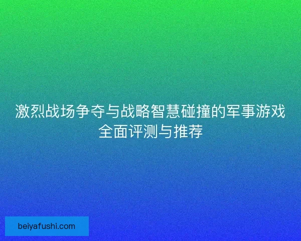 激烈战场争夺与战略智慧碰撞的军事游戏全面评测与推荐
