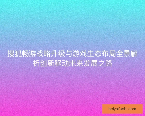 搜狐畅游战略升级与游戏生态布局全景解析创新驱动未来发展之路