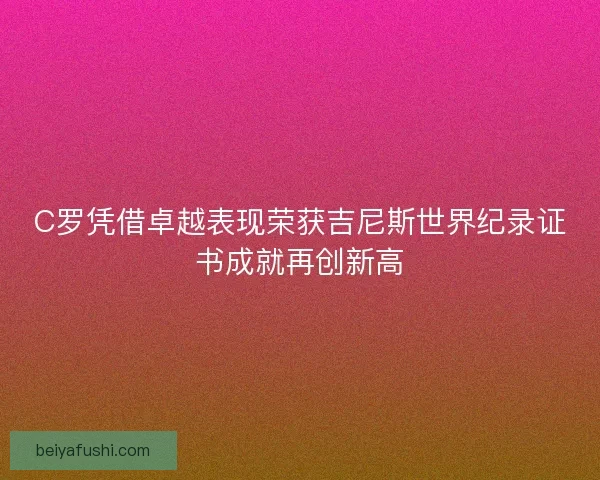 C罗凭借卓越表现荣获吉尼斯世界纪录证书成就再创新高