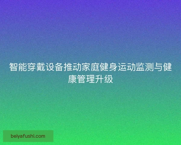 智能穿戴设备推动家庭健身运动监测与健康管理升级